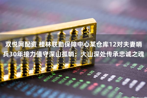 双悦网配资 桂林联勤保障中心某仓库12对夫妻哨兵30年接力值守深山孤哨：大山深处传承忠诚之魂