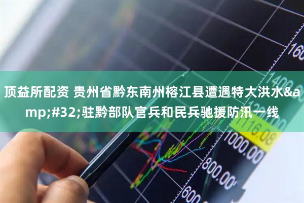 顶益所配资 贵州省黔东南州榕江县遭遇特大洪水&#32;驻黔部队官兵和民兵驰援防汛一线