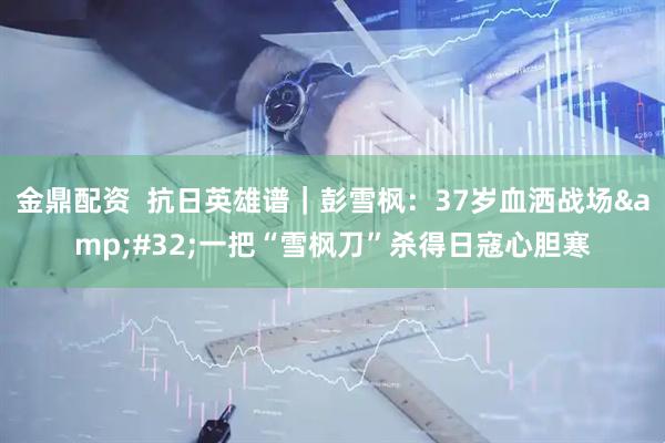 金鼎配资  抗日英雄谱｜彭雪枫：37岁血洒战场&#32;一把“雪枫刀”杀得日寇心胆寒