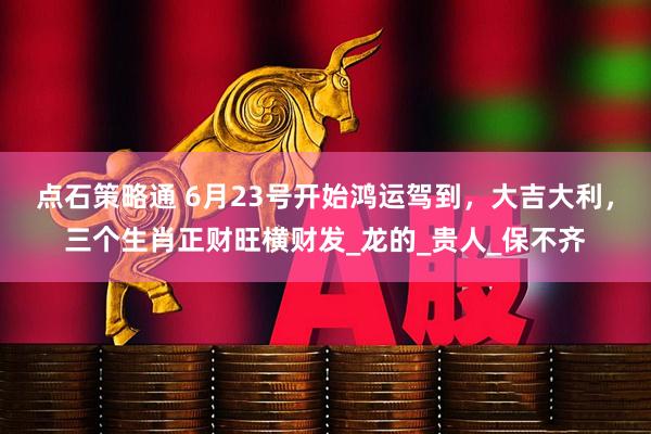 点石策略通 6月23号开始鸿运驾到，大吉大利，三个生肖正财旺横财发_龙的_贵人_保不齐