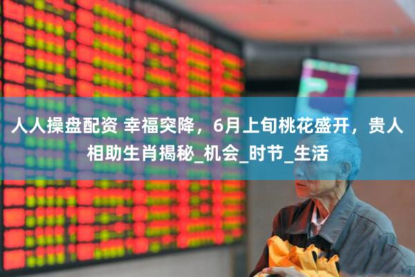 人人操盘配资 幸福突降，6月上旬桃花盛开，贵人相助生肖揭秘_机会_时节_生活