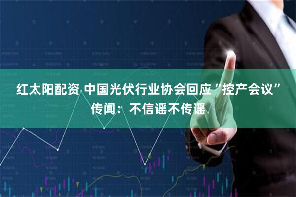 红太阳配资 中国光伏行业协会回应“控产会议”传闻：不信谣不传谣