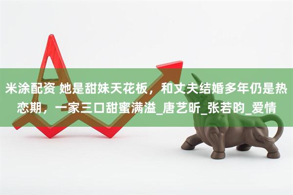 米涂配资 她是甜妹天花板，和丈夫结婚多年仍是热恋期，一家三口甜蜜满溢_唐艺昕_张若昀_爱情