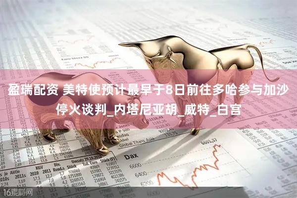 盈瑞配资 美特使预计最早于8日前往多哈参与加沙停火谈判_内塔尼亚胡_威特_白宫