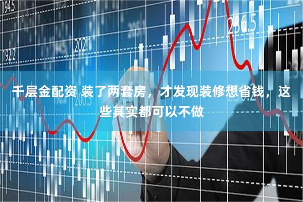 千层金配资 装了两套房，才发现装修想省钱，这些其实都可以不做