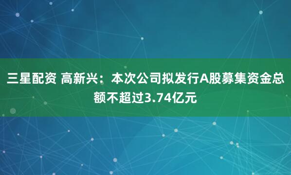 三星配资 高新兴：本次公司拟发行A股募集资金总额不超过3.74亿元