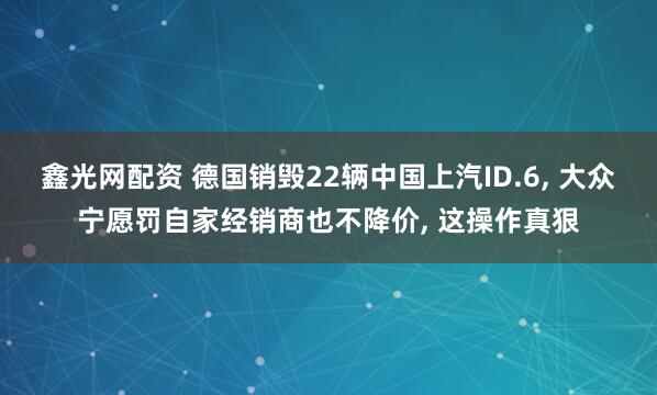 鑫光网配资 德国销毁22辆中国上汽ID.6, 大众宁愿罚自家经销商也不降价, 这操作真狠