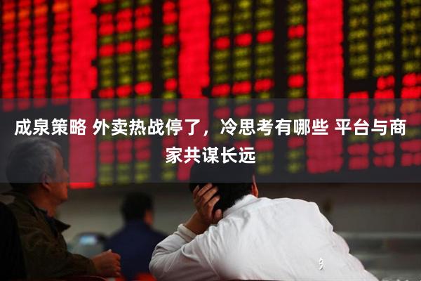 成泉策略 外卖热战停了，冷思考有哪些 平台与商家共谋长远