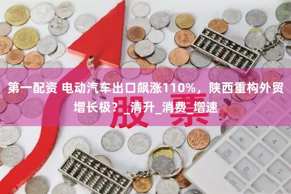 第一配资 电动汽车出口飙涨110%，陕西重构外贸增长极？_清升_消费_增速