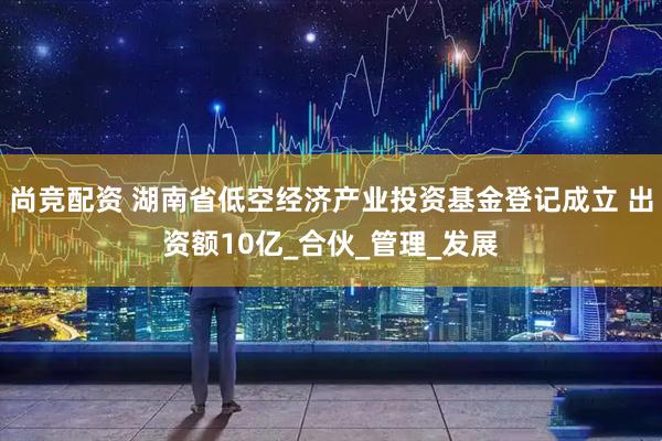 尚竞配资 湖南省低空经济产业投资基金登记成立 出资额10亿_合伙_管理_发展