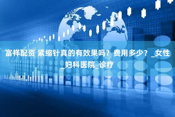 富祥配资 紧缩针真的有效果吗？费用多少？_女性_妇科医院_诊疗