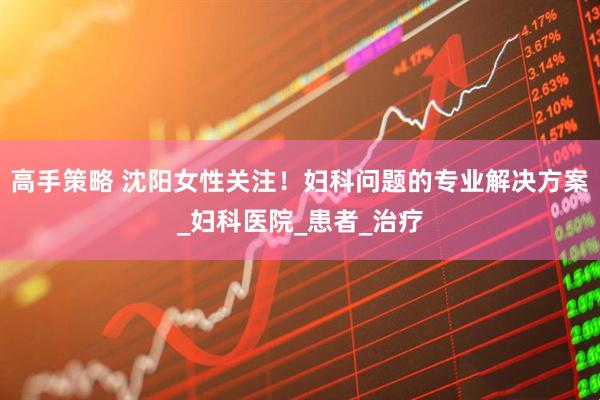 高手策略 沈阳女性关注！妇科问题的专业解决方案_妇科医院_患者_治疗