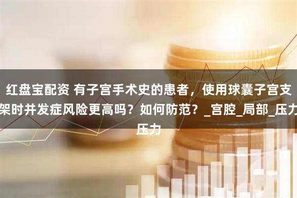 红盘宝配资 有子宫手术史的患者，使用球囊子宫支架时并发症风险更高吗？如何防范？_宫腔_局部_压力