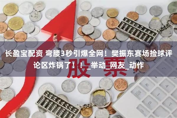 长盈宝配资 弯腰3秒引爆全网！樊振东赛场捡球评论区炸锅了！！_举动_网友_动作