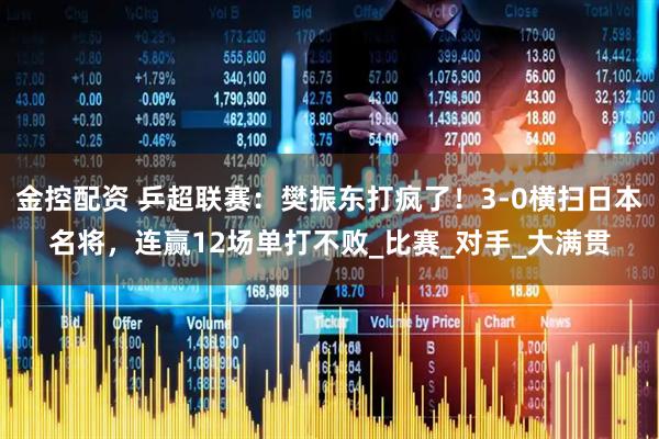 金控配资 乒超联赛：樊振东打疯了！3-0横扫日本名将，连赢12场单打不败_比赛_对手_大满贯