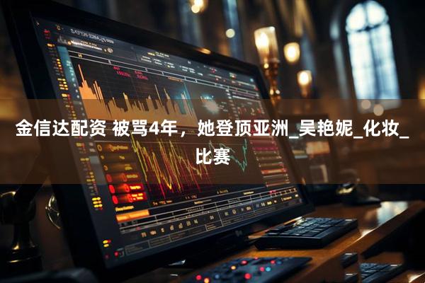 金信达配资 被骂4年，她登顶亚洲_吴艳妮_化妆_比赛