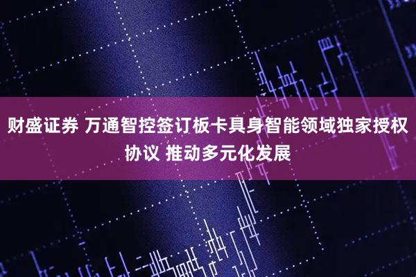 财盛证券 万通智控签订板卡具身智能领域独家授权协议 推动多元化发展