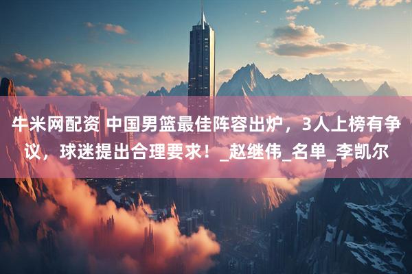 牛米网配资 中国男篮最佳阵容出炉，3人上榜有争议，球迷提出合理要求！_赵继伟_名单_李凯尔