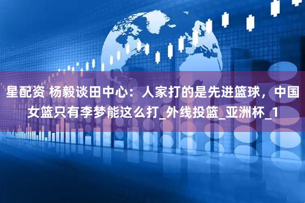 星配资 杨毅谈田中心：人家打的是先进篮球，中国女篮只有李梦能这么打_外线投篮_亚洲杯_1