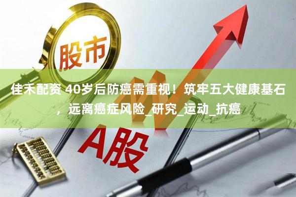 佳禾配资 40岁后防癌需重视！筑牢五大健康基石，远离癌症风险_研究_运动_抗癌