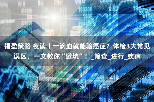 福盈策略 夜读丨一滴血就能验癌症？体检3大常见误区，一文教你“避坑”！_筛查_进行_疾病