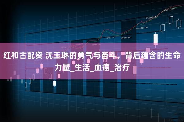 红和古配资 沈玉琳的勇气与奋斗，背后蕴含的生命力量_生活_血癌_治疗