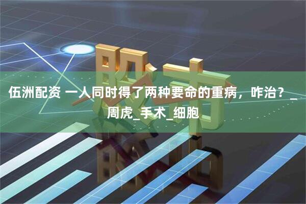 伍洲配资 一人同时得了两种要命的重病，咋治？_周虎_手术_细胞