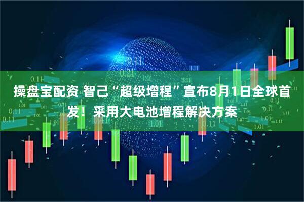 操盘宝配资 智己“超级增程”宣布8月1日全球首发！采用大电池增程解决方案
