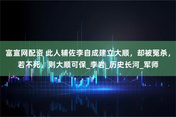 富宣网配资 此人辅佐李自成建立大顺，却被冤杀，若不死，则大顺可保_李岩_历史长河_军师
