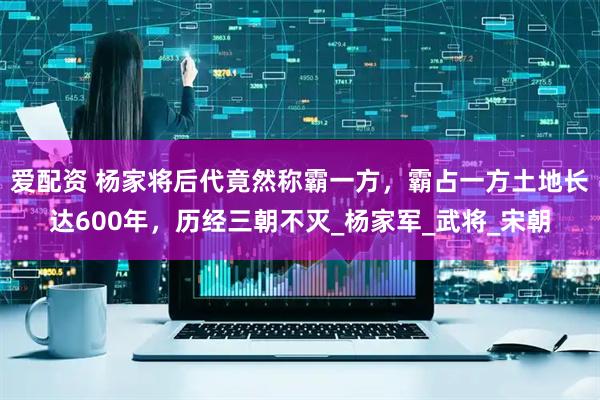 爱配资 杨家将后代竟然称霸一方，霸占一方土地长达600年，历经三朝不灭_杨家军_武将_宋朝