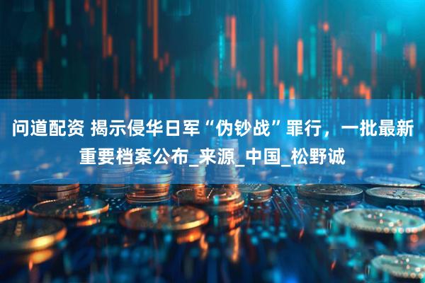 问道配资 揭示侵华日军“伪钞战”罪行，一批最新重要档案公布_来源_中国_松野诚