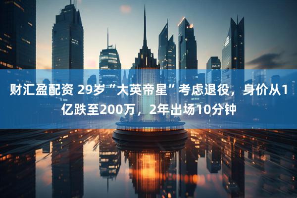 财汇盈配资 29岁“大英帝星”考虑退役，身价从1亿跌至200万，2年出场10分钟