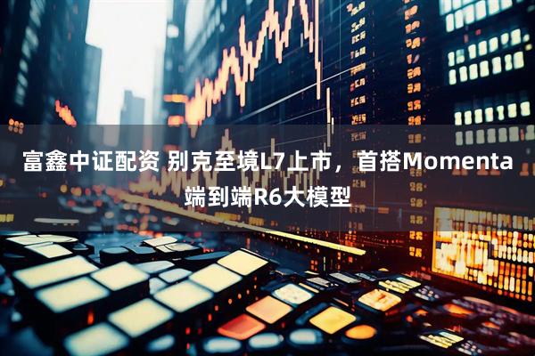 富鑫中证配资 别克至境L7上市，首搭Momenta端到端R6大模型