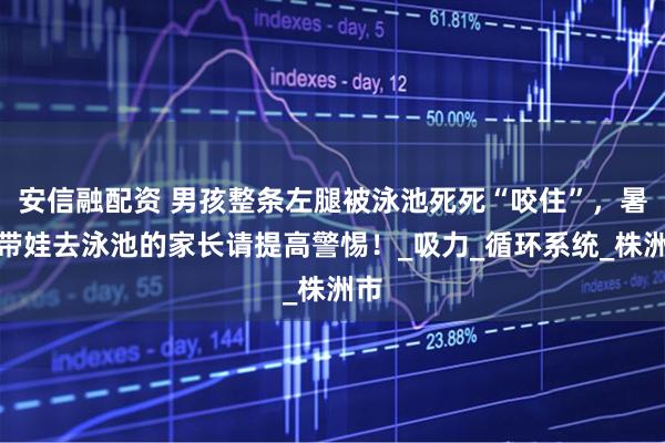 安信融配资 男孩整条左腿被泳池死死“咬住”,暑期带娃去泳池的家长请提高警惕!_吸力_循环系统_株洲市