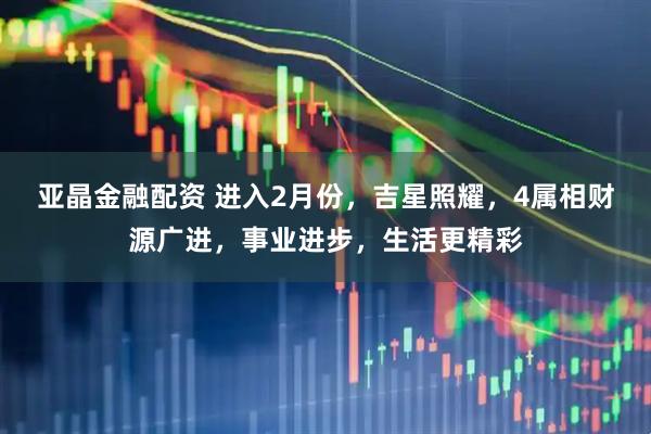 亚晶金融配资 进入2月份，吉星照耀，4属相财源广进，事业进步，生活更精彩