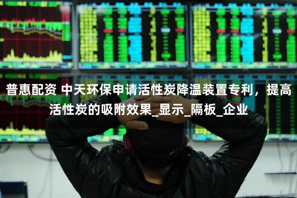 普惠配资 中天环保申请活性炭降温装置专利，提高活性炭的吸附效果_显示_隔板_企业